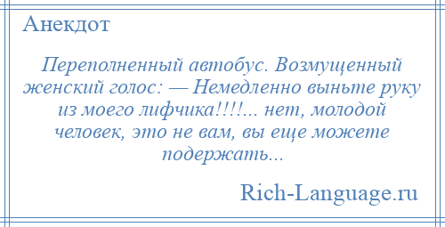 
    Переполненный автобус. Возмущенный женский голос: — Немедленно выньте руку из моего лифчика!!!!... нет, молодой человек, это не вам, вы еще можете подержать...