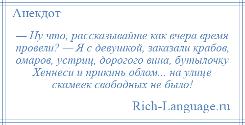 
    — Ну что, рассказывайте как вчера время провели? — Я с девушкой, заказали крабов, омаров, устриц, дорогого вина, бутылочку Хеннеси и прикинь облом... на улице скамеек свободных не было!