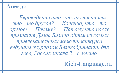 
    — Евровидение это конкурс песни или что—то другое? — Конечно, что—то другое! — Почему? — Потому что после признания Димы Билана одним из самых привлекательных мужчин конкурса ведущим журналом Великобритании для геев, Россия заняла 2—е место.