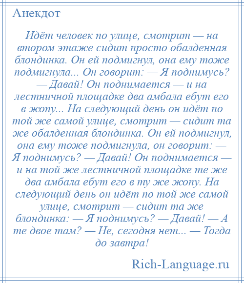 
    Идёт человек по улице, смотрит — на втором этаже сидит просто обалденная блондинка. Он ей подмигнул, она ему тоже подмигнула... Он говорит: — Я поднимусь? — Давай! Он поднимается — и на лестничной площадке два амбала ебут его в жопу... На следующий день он идёт по той же самой улице, смотрит — сидит та же обалденная блондинка. Он ей подмигнул, она ему тоже подмигнула, он говорит: — Я поднимусь? — Давай! Он поднимается — и на той же лестничной площадке те же два амбала ебут его в ту же жопу. На следующий день он идёт по той же самой улице, смотрит — сидит та же блондинка: — Я поднимусь? — Давай! — А те двое там? — Не, сегодня нет... — Тогда до завтра!