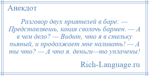 
    Разговор двух приятелей в баре: — Представляешь, какая сволочь бармен. — А в чем дело? — Видит, что я в стельку пьяный, и продолжает мне наливать! — А ты что? — А что я. деньги—то уплачены!