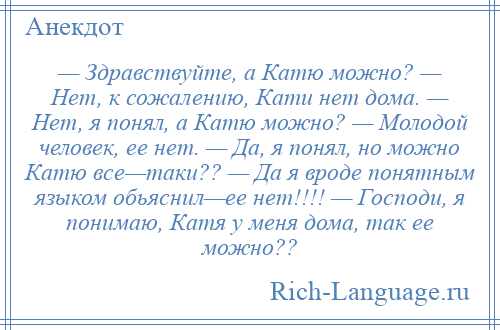 
    — Здравствуйте, а Катю можно? — Нет, к сожалению, Кати нет дома. — Нет, я понял, а Катю можно? — Молодой человек, ее нет. — Да, я понял, но можно Катю все—таки?? — Да я вроде понятным языком обьяснил—ее нет!!!! — Господи, я понимаю, Катя у меня дома, так ее можно??