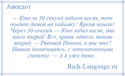 
    — Кто за 30 секунд забьет косяк, тот поедет домой на побывку! Время пошло! Через 30 секунд. — Кто забил косяк, два шага вперед! Все, кроме одного, вышли вперед. — Рядовой Иванов, а ты что? Иванов (покачиваясь, с затуманенными глазами): — А я уже дома...
