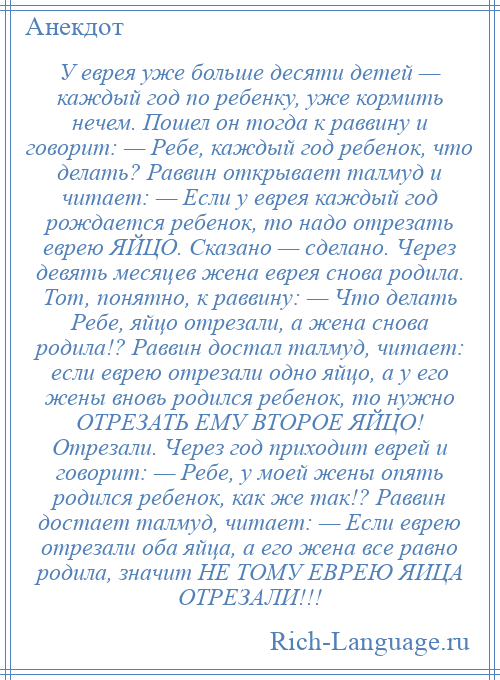 
    У еврея уже больше десяти детей — каждый год по ребенку, уже кормить нечем. Пошел он тогда к раввину и говорит: — Ребе, каждый год ребенок, что делать? Раввин открывает талмуд и читает: — Если у еврея каждый год рождается ребенок, то надо отрезать еврею ЯЙЦО. Сказано — сделано. Через девять месяцев жена еврея снова родила. Тот, понятно, к раввину: — Что делать Ребе, яйцо отрезали, а жена снова родила!? Раввин достал талмуд, читает: если еврею отрезали одно яйцо, а у его жены вновь родился ребенок, то нужно ОТРЕЗАТЬ ЕМУ ВТОРОЕ ЯЙЦО! Отрезали. Через год приходит еврей и говорит: — Ребе, у моей жены опять родился ребенок, как же так!? Раввин достает талмуд, читает: — Если еврею отрезали оба яйца, а его жена все равно родила, значит НЕ ТОМУ ЕВРЕЮ ЯИЦА ОТРЕЗАЛИ!!!