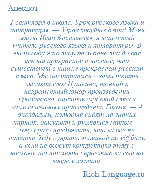 
    1 сентября в школе. Урок русского языка и литературы. — Здравствуйте дети! Меня зовут Иван Васильевич, я ваш новый учитель русского языка и литературы. В этом году я постараюсь донести до вас все то прекрасное и чистое, что существует в нашем прекрасном русском языке. Мы постараемся с вами понять высокий слог Пушкина, тонкий и искрометный юмор произведений Грибоедова, оценить глубокий смысл замечательных произведений Гоголя. — А опоздалым, которые сидят на задних партах, бакланят и ругаются матом — хочу сразу предъявить, что за все не понятки буду хуярить линейкой по е@балу, а если не всосут конкретную тему с наскока, то поимеют серьезные качели на ковре у хозяина.