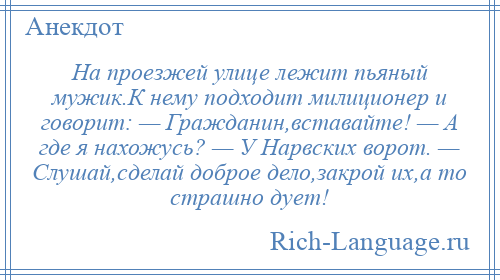 
    На проезжей улице лежит пьяный мужик.К нему подходит милиционер и говорит: — Гражданин,вставайте! — А где я нахожусь? — У Нарвских ворот. — Слушай,сделай доброе дело,закрой их,а то страшно дует!