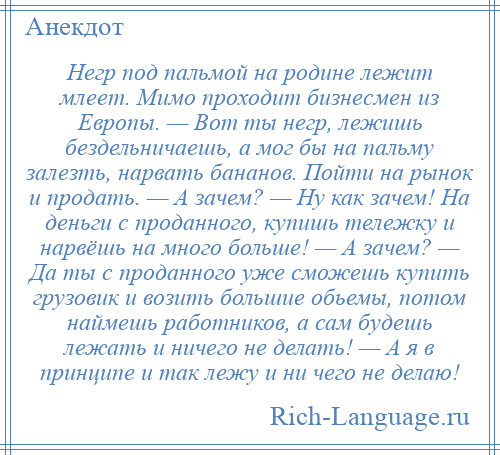 
    Негр под пальмой на родине лежит млеет. Мимо проходит бизнесмен из Европы. — Вот ты негр, лежишь бездельничаешь, а мог бы на пальму залезть, нарвать бананов. Пойти на рынок и продать. — А зачем? — Ну как зачем! На деньги с проданного, купишь тележку и нарвёшь на много больше! — А зачем? — Да ты с проданного уже сможешь купить грузовик и возить большие обьемы, потом наймешь работников, а сам будешь лежать и ничего не делать! — А я в принципе и так лежу и ни чего не делаю!