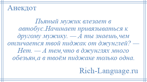 
    Пьяный мужик влезает в автобус.Начинает привязываться к другому мужику. — А ты знаешь,чем отличается твой пиджак от джунглей? — Нет. — А тем,что в джунглях много обезьян,а в твоём пиджаке только одна.