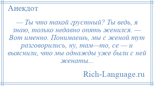 
    — Ты что такой грустный? Ты ведь, я знаю, только недавно опять женился. — Вот именно. Понимаешь, мы с женой тут разговорились, ну, там—то, се — и выяснили, что мы однажды уже были с ней женаты...