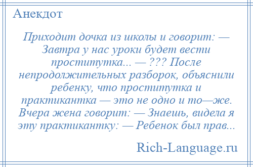 
    Приходит дочка из школы и говорит: — Завтра у нас уроки будет вести проститутка... — ??? После непродолжительных разборок, объяснили ребенку, что проститутка и практикантка — это не одно и то—же. Вчера жена говорит: — Знаешь, видела я эту практикантку: — Ребенок был прав...