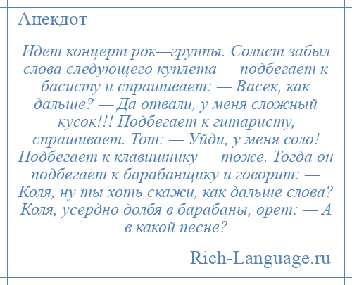 
    Идет концерт рок—группы. Солист забыл слова следующего куплета — подбегает к басисту и спрашивает: — Васек, как дальше? — Да отвали, у меня сложный кусок!!! Подбегает к гитаристу, спрашивает. Тот: — Уйди, у меня соло! Подбегает к клавишнику — тоже. Тогда он подбегает к барабанщику и говорит: — Коля, ну ты хоть скажи, как дальше слова? Коля, усердно долбя в барабаны, орет: — А в какой песне?