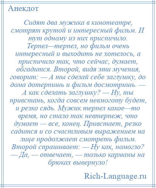 
    Сидят два мужика в кинотеатре, смотрят крутой и интересный фильм. И тут одному из них приспичило. Терпел—терпел, но фильм очень интересный и выходить не хотелось, а приспичило так, что сейчас, думает, обгадится. Второй, видя эти мучения, говорит: — А ты сделай себе заглушку, до дома дотерпишь и фильм досмотришь. — А как сделать заглушку? — Ну, ты привстань, когда совсем невмоготу будет, и резко сядь. Мужик терпел какое—то время, но стало так невтерпеж, что думает — все, конец. Привстает, резко садится и со счастливым выражением на лице продолжает смотреть фильм. Второй спрашивает: — Ну как, помогло? — Да, — отвечает, — только карманы на брюках вывернуло!