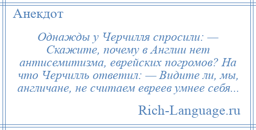 
    Однажды у Черчилля спросили: — Скажите, почему в Англии нет антисемитизма, еврейских погромов? На что Черчилль ответил: — Видите ли, мы, англичане, не считаем евреев умнее себя...