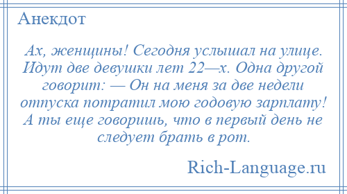 
    Ах, женщины! Сегодня услышал на улице. Идут две девушки лет 22—х. Одна другой говорит: — Он на меня за две недели отпуска потратил мою годовую зарплату! А ты еще говоришь, что в первый день не следует брать в рот.