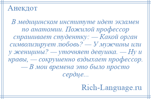 
    В медицинском институте идет экзамен по анатомии. Пожилой профессор спрашивает студентку: — Какой орган символизирует любовь? — У мужчины или у женщины? — уточняет девушка. — Ну и нравы, — сокрушенно вздыхает профессор. — В мои времена это было просто сердце...