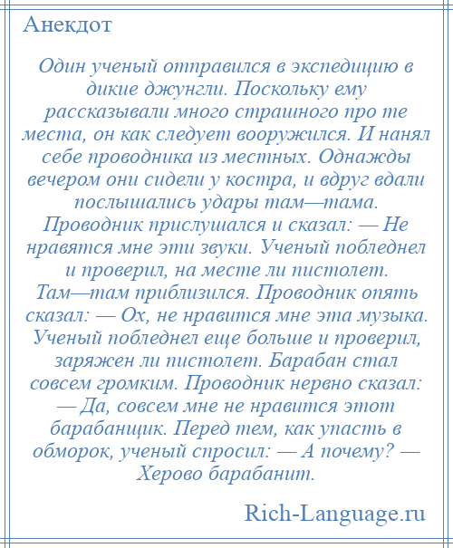 
    Один ученый отправился в экспедицию в дикие джунгли. Поскольку ему рассказывали много страшного про те места, он как следует вооружился. И нанял себе проводника из местных. Однажды вечером они сидели у костра, и вдруг вдали послышались удары там—тама. Проводник прислушался и сказал: — Не нравятся мне эти звуки. Ученый побледнел и проверил, на месте ли пистолет. Там—там приблизился. Проводник опять сказал: — Ох, не нравится мне эта музыка. Ученый побледнел еще больше и проверил, заряжен ли пистолет. Барабан стал совсем громким. Проводник нервно сказал: — Да, совсем мне не нравится этот барабанщик. Перед тем, как упасть в обморок, ученый спросил: — А почему? — Херово барабанит.