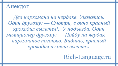 
    Два наркомана на чердаке. Укололись. Один другому: — Смотри, в окно красный крокодил вылетел!.. У подъезда. Один милиционер другому: — Пойду на чердак — наркоманов погоняю. Видишь, красный крокодил из окна вылетел.