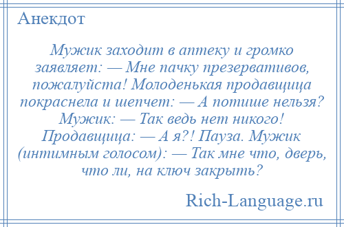 
    Мужик заходит в аптеку и громко заявляет: — Мне пачку презервативов, пожалуйста! Молоденькая продавщица покраснела и шепчет: — А потише нельзя? Мужик: — Так ведь нет никого! Продавщица: — А я?! Пауза. Мужик (интимным голосом): — Так мне что, дверь, что ли, на ключ закрыть?