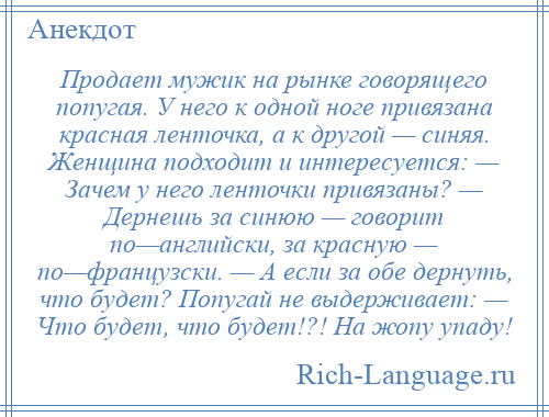 
    Продает мужик на рынке говорящего попугая. У него к одной ноге привязана красная ленточка, а к другой — синяя. Женщина подходит и интересуется: — Зачем у него ленточки привязаны? — Дернешь за синюю — говорит по—английски, за красную — по—французски. — А если за обе дернуть, что будет? Попугай не выдерживает: — Что будет, что будет!?! На жопу упаду!