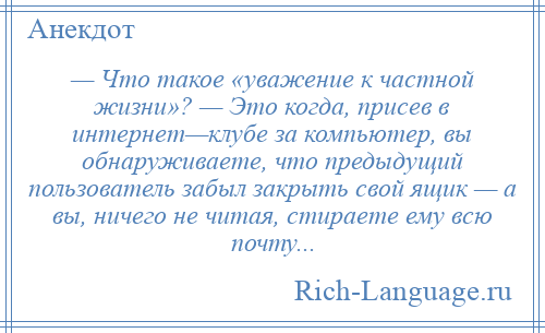 
    — Что такое «уважение к частной жизни»? — Это когда, присев в интернет—клубе за компьютер, вы обнаруживаете, что предыдущий пользователь забыл закрыть свой ящик — а вы, ничего не читая, стираете ему всю почту...