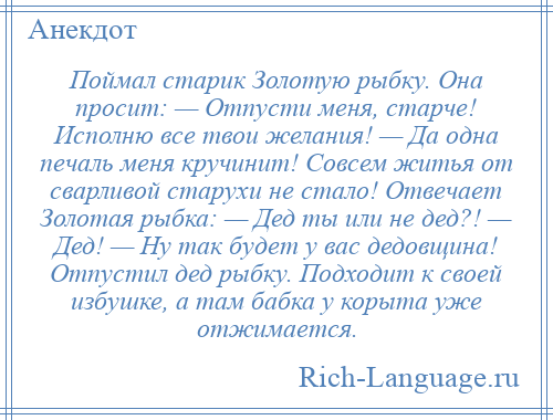 
    Поймал старик Золотую рыбку. Она просит: — Отпусти меня, старче! Исполню все твои желания! — Да одна печаль меня кручинит! Совсем житья от сварливой старухи не стало! Отвечает Золотая рыбка: — Дед ты или не дед?! — Дед! — Ну так будет у вас дедовщина! Отпустил дед рыбку. Подходит к своей избушке, а там бабка у корыта уже отжимается.