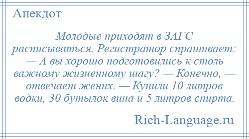 
    Молодые приходят в ЗАГС расписываться. Регистратор спрашивает: — А вы хорошо подготовились к столь важному жизненному шагу? — Конечно, — отвечает жених. — Купили 10 литров водки, 30 бутылок вина и 5 литров спирта.