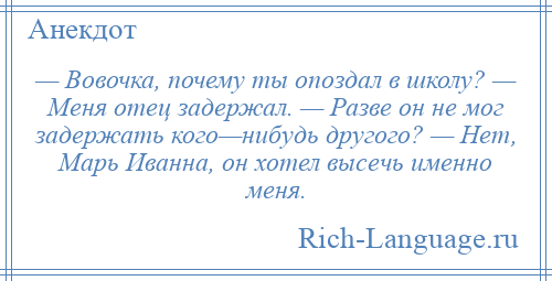 
    — Вовочка, почему ты опоздал в школу? — Меня отец задержал. — Разве он не мог задержать кого—нибудь другого? — Нет, Марь Иванна, он хотел высечь именно меня.