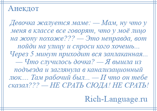 
    Девочка жалуется маме: — Мам, ну что у меня в классе все говорят, что у моё лицо на жопу похоже??? — Это неправда, вот пойди на улицу и спроси кого хочешь... Через 5 минут приходит вся заплаканная... — Что случилось дочка? — Я вышла из подъезда и заглянула в канализационный люк.... Там рабочий был... — И что он тебе сказал??? — НЕ СРАТЬ СЮДА! НЕ СРАТЬ!