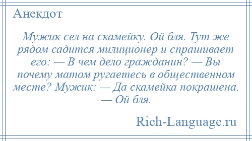 
    Мужик сел на скамейку. Ой бля. Тут же рядом садится милиционер и спрашивает его: — В чем дело гражданин? — Вы почему матом ругаетесь в общественном месте? Мужик: — Да скамейка покрашена. — Ой бля.