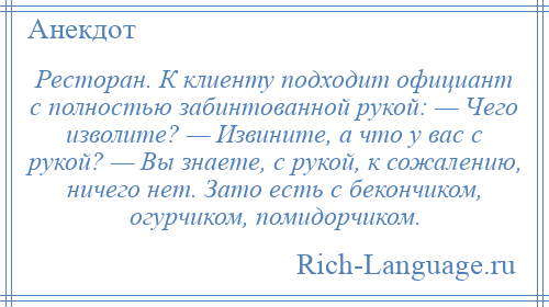 
    Ресторан. К клиенту подходит официант с полностью забинтованной рукой: — Чего изволите? — Извините, а что у вас с рукой? — Вы знаете, с рукой, к сожалению, ничего нет. Зато есть с бекончиком, огурчиком, помидорчиком.