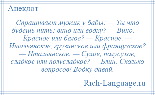 
    Спрашивает мужик у бабы: — Ты что будешь пить: вино или водку? — Вино. — Красное или белое? — Красное. — Итальянское, грузинское или французское? — Итальянское. — Сухое, полусухое, сладкое или полусладкое? — Блин. Сколько вопросов! Водку давай.