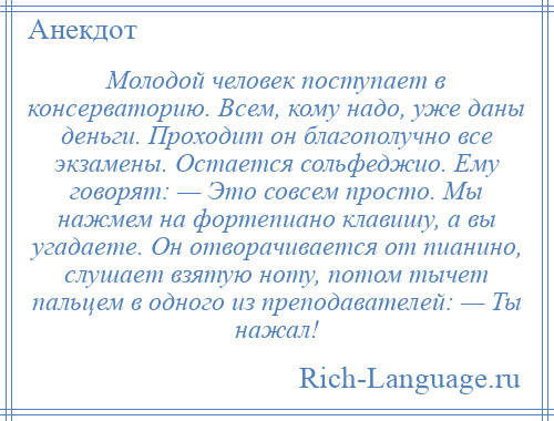 
    Молодой человек поступает в консерваторию. Всем, кому надо, уже даны деньги. Проходит он благополучно все экзамены. Остается сольфеджио. Ему говорят: — Это совсем просто. Мы нажмем на фортепиано клавишу, а вы угадаете. Он отворачивается от пианино, слушает взятую ноту, потом тычет пальцем в одного из преподавателей: — Ты нажал!