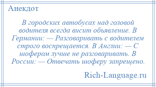 
    В городских автобусах над головой водителя всегда висит объявление. В Германии: — Разговаривать с водителем строго воспрещается. В Англии: — С шофером лучше не разговаривать. В России: — Отвечать шоферу запрещено.