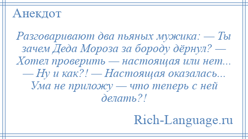 
    Разговаривают два пьяных мужика: — Ты зачем Деда Мороза за бороду дёрнул? — Хотел проверить — настоящая или нет... — Ну и как?! — Настоящая оказалась... Ума не приложу — что теперь с ней делать?!