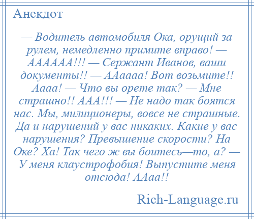 
    — Водитель автомобиля Ока, орущий за рулем, немедленно примите вправо! — АААААА!!! — Сержант Иванов, ваши документы!! — ААаааа! Вот возьмите!! Аааа! — Что вы орете так? — Мне страшно!! ААА!!! — Не надо так боятся нас. Мы, милиционеры, вовсе не страшные. Да и нарушений у вас никаких. Какие у вас нарушения? Превышение скорости? На Оке? Ха! Так чего ж вы боитесь—то, а? — У меня клаустрофобия! Выпустите меня отсюда! ААаа!!