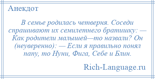 
    В семье родилась четверня. Соседи спрашивают их семилетнего братишку: — Как родители малышей—то назвали? Он (неуверенно): — Если я правильно понял папу, то Нуни, Фига, Себе и Блин.