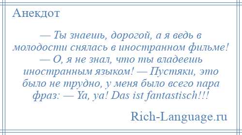 
    — Ты знаешь, дорогой, а я ведь в молодости снялась в иностранном фильме! — О, я не знал, что ты владеешь иностранным языком! — Пустяки, это было не трудно, у меня было всего пара фраз: — Ya, ya! Das ist fantastisch!!!