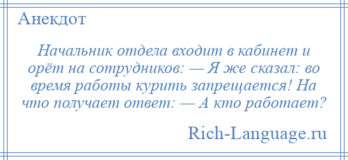 
    Начальник отдела входит в кабинет и орёт на сотрудников: — Я же сказал: во время работы курить запрещается! На что получает ответ: — А кто работает?