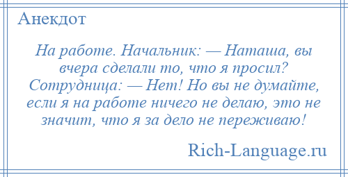 
    На работе. Начальник: — Наташа, вы вчера сделали то, что я просил? Сотрудница: — Нет! Но вы не думайте, если я на работе ничего не делаю, это не значит, что я за дело не переживаю!