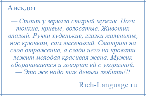 
    — Стоит у зеркала старый мужик. Ноги тонкие, кривые, волосатые. Животик впалый. Ручки худенькие, глазки маленькие, нос крючком, сам лысенький. Смотрит на свое отражение, а сзади него на кровати лежит молодая красивая жена. Мужик оборачивается и говорит ей с укоризной: — Это же надо так деньги любить!!!