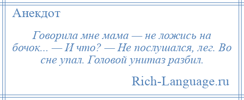 
    Говорила мне мама — не ложись на бочок... — И что? — Не послушался, лег. Во сне упал. Головой унитаз разбил.