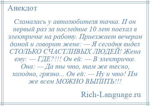 
    Сломалась у автолюбителя тачка. И он первый раз за последние 10 лет поехал в электричке на работу. Приезжает вечером домой и говорит жене: — Я сегодня видел СТОЛЬКО СЧАСТЛИВЫХ ЛЮДЕЙ! Жена ему: — ГДЕ?!!! Он ей: — В электричке. Она: — Да ты что, там же тесно, холодно, грязно... Он ей: — Ну и что! Им же всем МОЖНО ВЫПИТЬ!!!