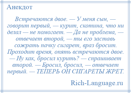 
    Встречаются двое. — У меня сын, — говорит первый, — курит, скотина, что ни делал — не помогает. — Да не проблема, — отвечает второй, — ты его заставь сожрать пачку сигарет, враз бросит. Проходит время, опять встречаются двое. — Ну как, бросил курить? — спрашивает второй. — Бросил, бросил, — отвечает первый. — ТЕПЕРЬ ОН СИГАРЕТЫ ЖРЕТ.