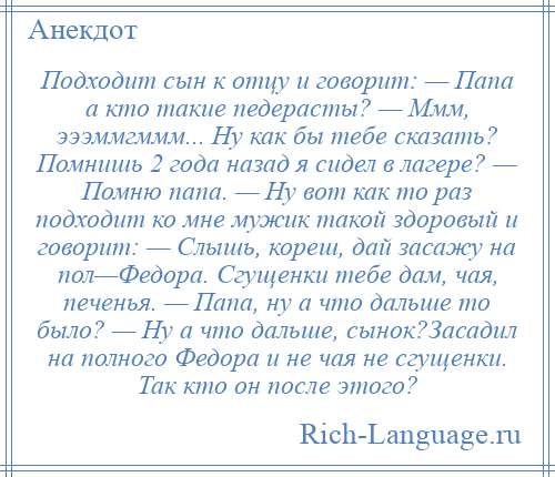 
    Подходит сын к отцу и говорит: — Папа а кто такие педерасты? — Ммм, эээммгммм... Ну как бы тебе сказать? Помнишь 2 года назад я сидел в лагере? — Помню папа. — Ну вот как то раз подходит ко мне мужик такой здоровый и говорит: — Слышь, кореш, дай засажу на пол—Федора. Сгущенки тебе дам, чая, печенья. — Папа, ну а что дальше то было? — Ну а что дальше, сынок?Засадил на полного Федора и не чая не сгущенки. Так кто он после этого?