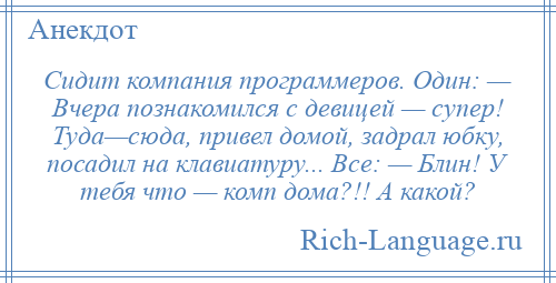 
    Сидит компания программеров. Один: — Вчера познакомился с девицей — супер! Туда—сюда, привел домой, задрал юбку, посадил на клавиатуру... Все: — Блин! У тебя что — комп дома?!! А какой?