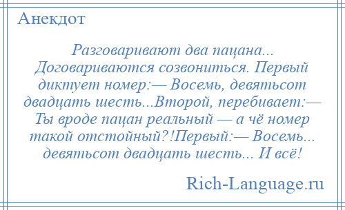 
    Разговаривают два пацана... Договариваются созвониться. Первый диктует номер:— Восемь, девятьсот двадцать шесть...Второй, перебивает:— Ты вроде пацан реальный — а чё номер такой отстойный?!Первый:— Восемь... девятьсот двадцать шесть... И всё!