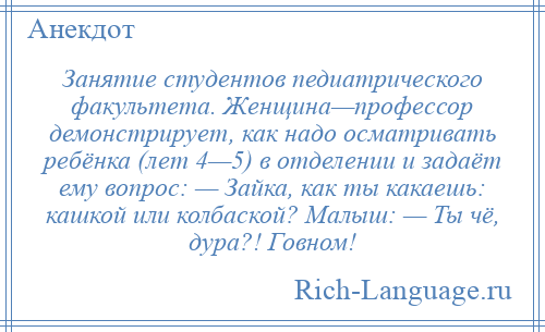 
    Занятие студентов педиатрического факультета. Женщина—профессор демонстрирует, как надо осматривать ребёнка (лет 4—5) в отделении и задаёт ему вопрос: — Зайка, как ты какаешь: кашкой или колбаской? Малыш: — Ты чё, дура?! Говном!