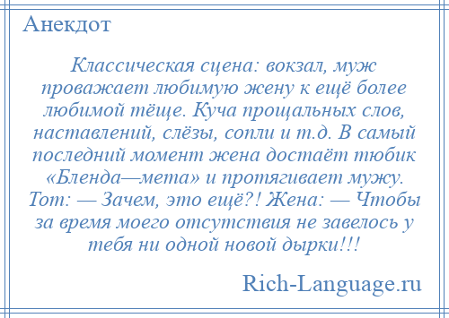 
    Классическая сцена: вокзал, муж проважает любимую жену к ещё более любимой тёще. Куча прощальных слов, наставлений, слёзы, сопли и т.д. В самый последний момент жена достаёт тюбик «Бленда—мета» и протягивает мужу. Тот: — Зачем, это ещё?! Жена: — Чтобы за время моего отсутствия не завелось у тебя ни одной новой дырки!!!