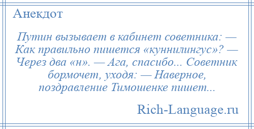 
    Путин вызывает в кабинет советника: — Как правильно пишется «куннилингус»? — Через два «н». — Ага, спасибо... Советник бормочет, уходя: — Наверное, поздравление Тимошенке пишет...