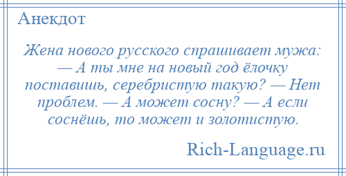 
    Жена нового русского спрашивает мужа: — А ты мне на новый год ёлочку поставишь, серебристую такую? — Нет проблем. — А может сосну? — А если соснёшь, то может и золотистую.